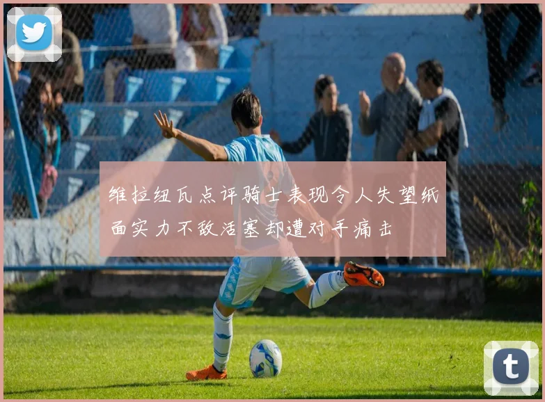 维拉纽瓦点评骑士表现令人失望纸面实力不敌活塞却遭对手痛击