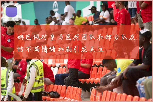 姆巴佩对皇马医疗团队和部分队友的不满情绪加剧引发关注