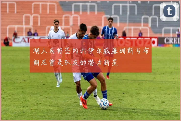 湖人或将签约扎伊尔威廉姆斯与布朗尼曾是队友的潜力新星