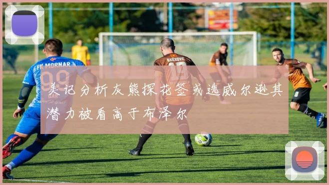 美记分析灰熊探花签或选威尔逊其潜力被看高于布泽尔