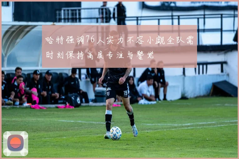 哈特强调76人实力不容小觑全队需时刻保持高度专注与警觉