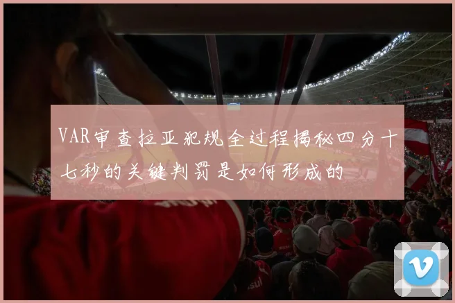 VAR审查拉亚犯规全过程揭秘四分十七秒的关键判罚是如何形成的