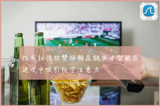 扬布拉德称赞杨瀚森聪明才智能在进攻中吸引防守注意力