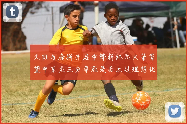文班与唐斯开启中锋新纪元火箭寄望申京无三分争冠是否太过理想化